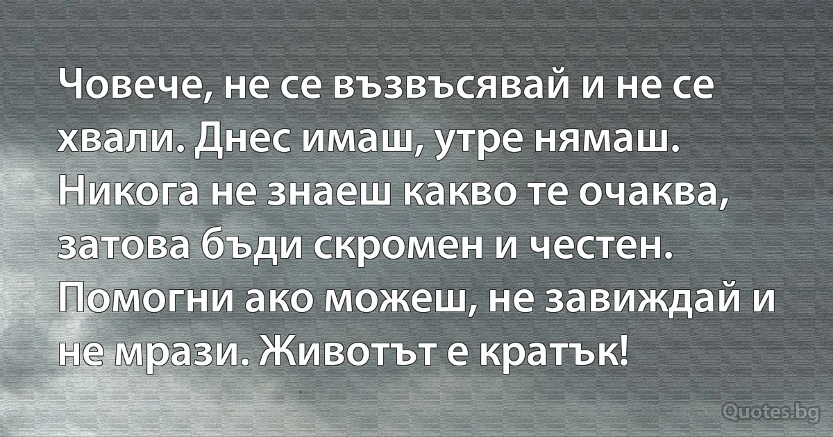 Човече, не се възвъсявай и не се хвали. Днес имаш, утре нямаш. Никога не знаеш какво те очаква, затова бъди скромен и честен. Помогни ако можеш, не завиждай и не мрази. Животът е кратък! (INZ BG)