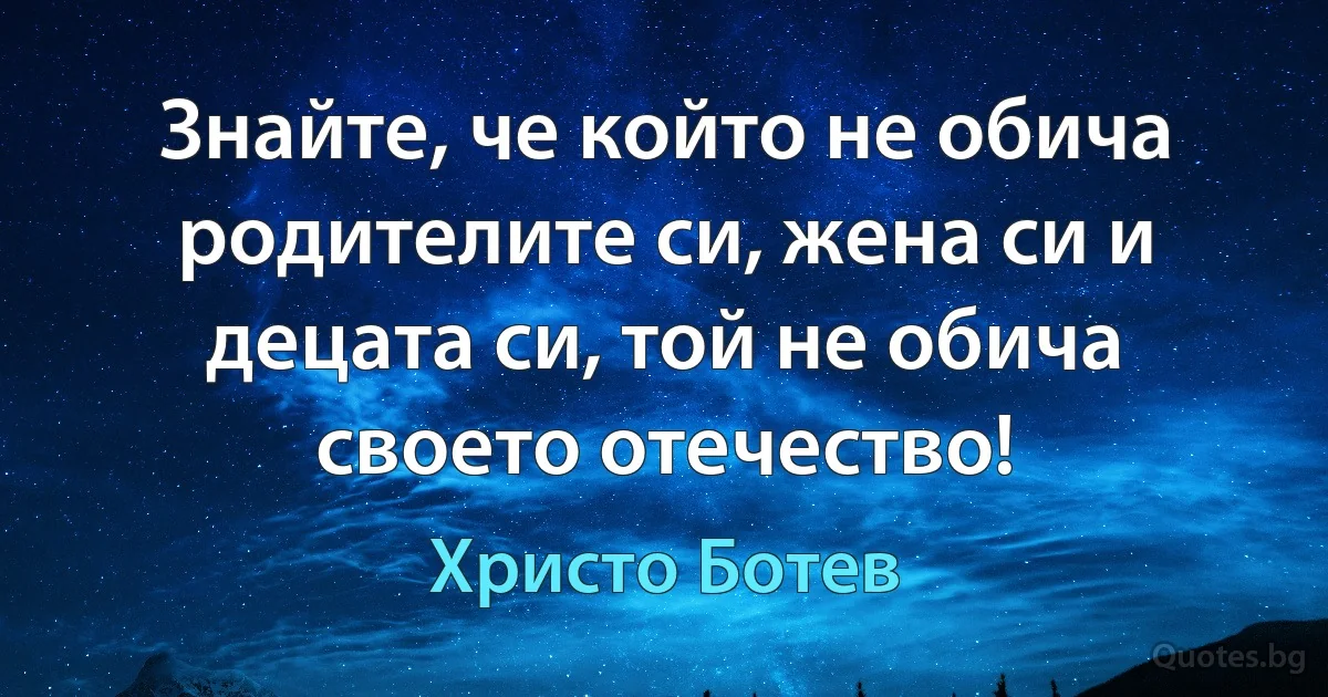 Знайте, че който не обича родителите си, жена си и децата си, той не обича своето отечество! (Христо Ботев)