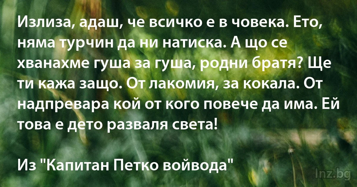 Излиза, адаш, че всичко е в човека. Ето, няма турчин да ни натиска. А що се хванахме гуша за гуша, родни братя? Ще ти кажа защо. От лакомия, за кокала. От надпревара кой от кого повече да има. Ей това е дето разваля света!

Из "Капитан Петко войвода" (INZ BG)