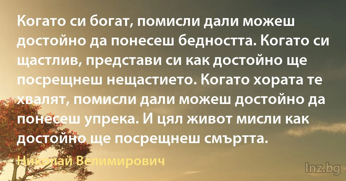 Когато си богат, помисли дали можеш достойно да понесеш бедността. Когато си щастлив, представи си как достойно ще посрещнеш нещастието. Когато хората те хвалят, помисли дали можеш достойно да понесеш упрека. И цял живот мисли как достойно ще посрещнеш смъртта. (Николай Велимирович)