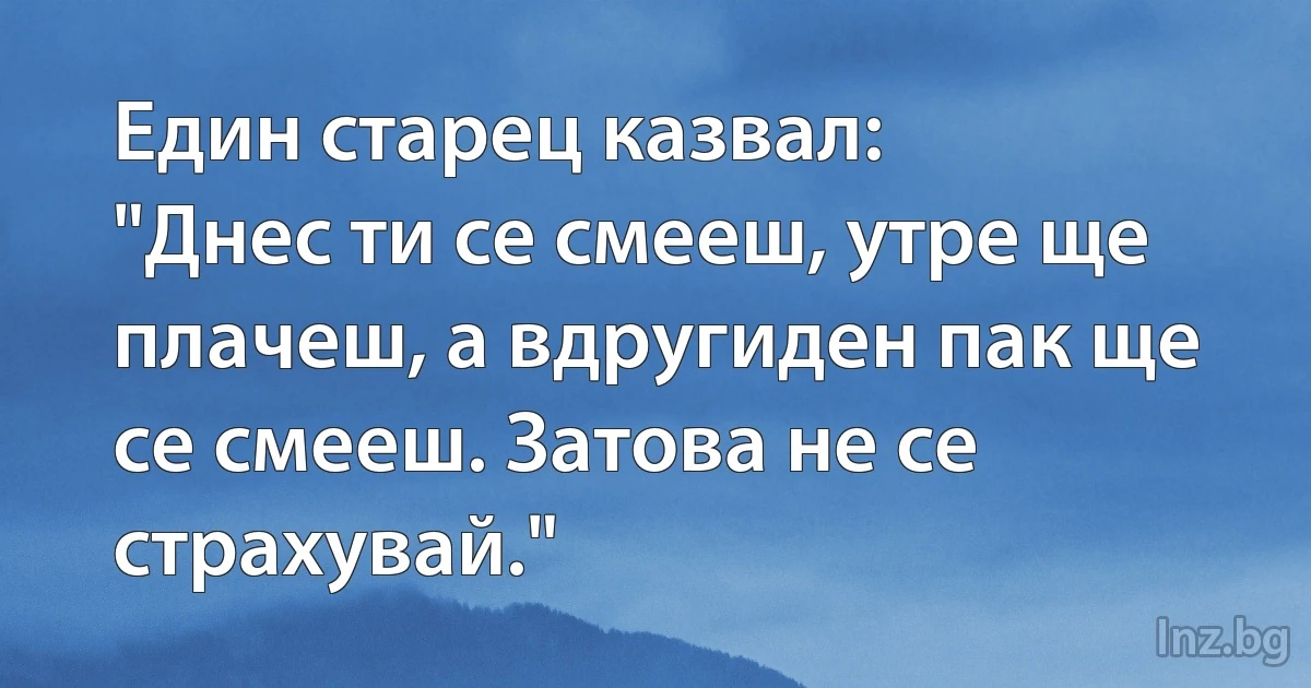 Един старец казвал:
"Днес ти се смееш, утре ще плачеш, а вдругиден пак ще се смееш. Затова не се страхувай." (INZ BG)