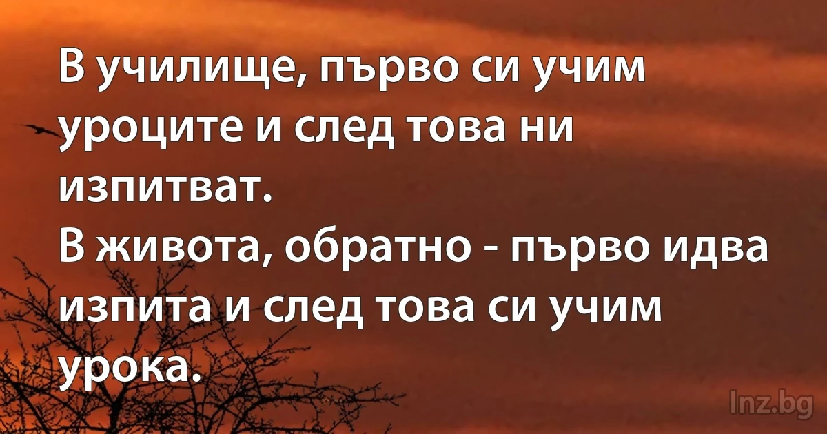 В училище, първо си учим уроците и след това ни изпитват.
В живота, обратно - първо идва изпита и след това си учим урока. (INZ BG)