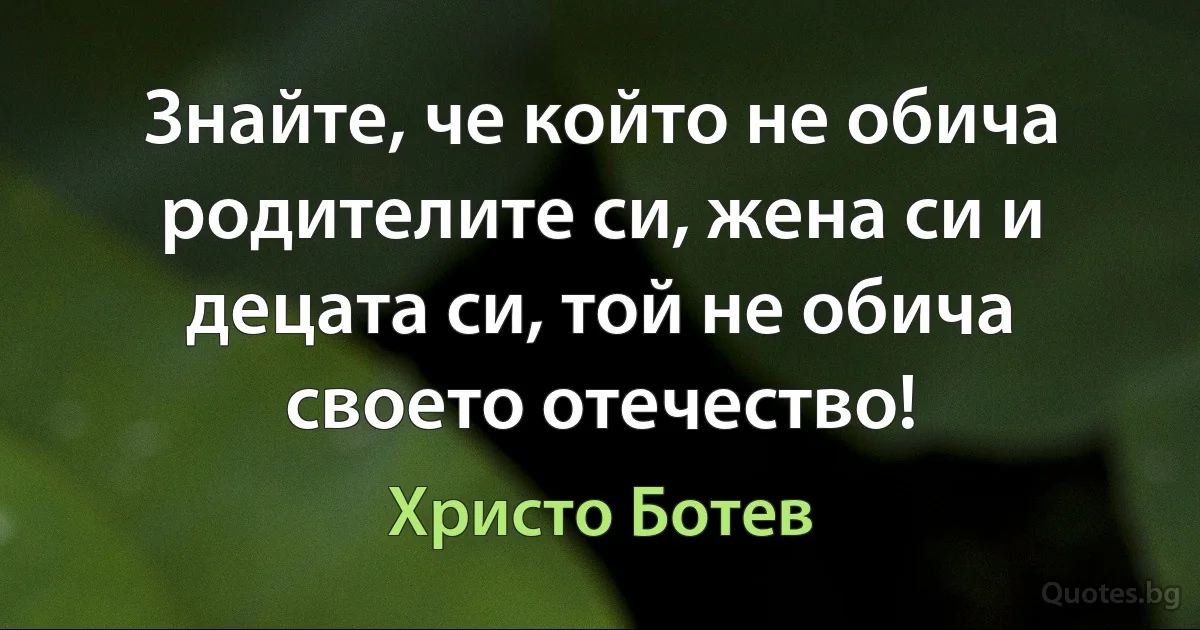 Знайте, че който не обича родителите си, жена си и децата си, той не обича своето отечество! (Христо Ботев)