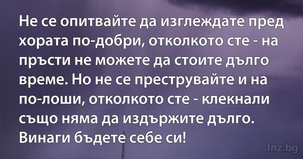 Не се опитвайте да изглеждате пред хората по-добри, отколкото сте - на пръсти не можете да стоите дълго време. Но не се преструвайте и на по-лоши, отколкото сте - клекнали също няма да издържите дълго. Винаги бъдете себе си! (INZ BG)