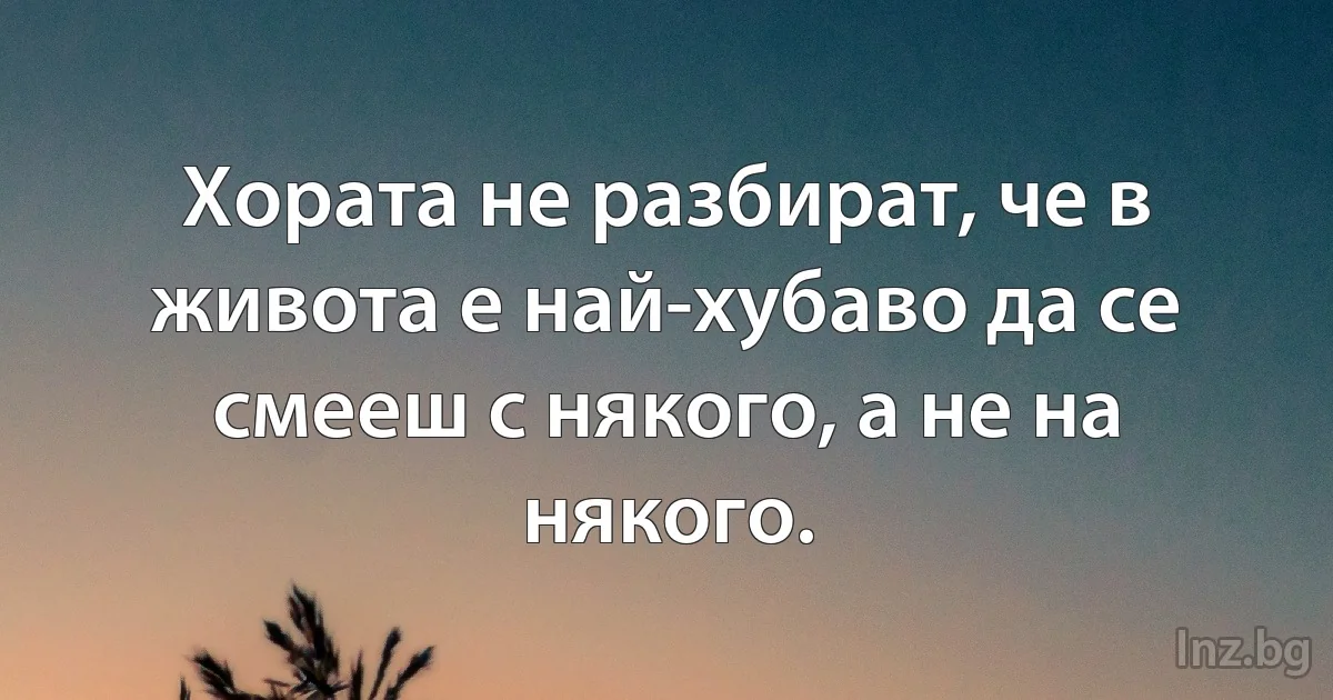 Хората не разбират, че в живота е най-хубаво да се смееш с някого, а не на някого. ()