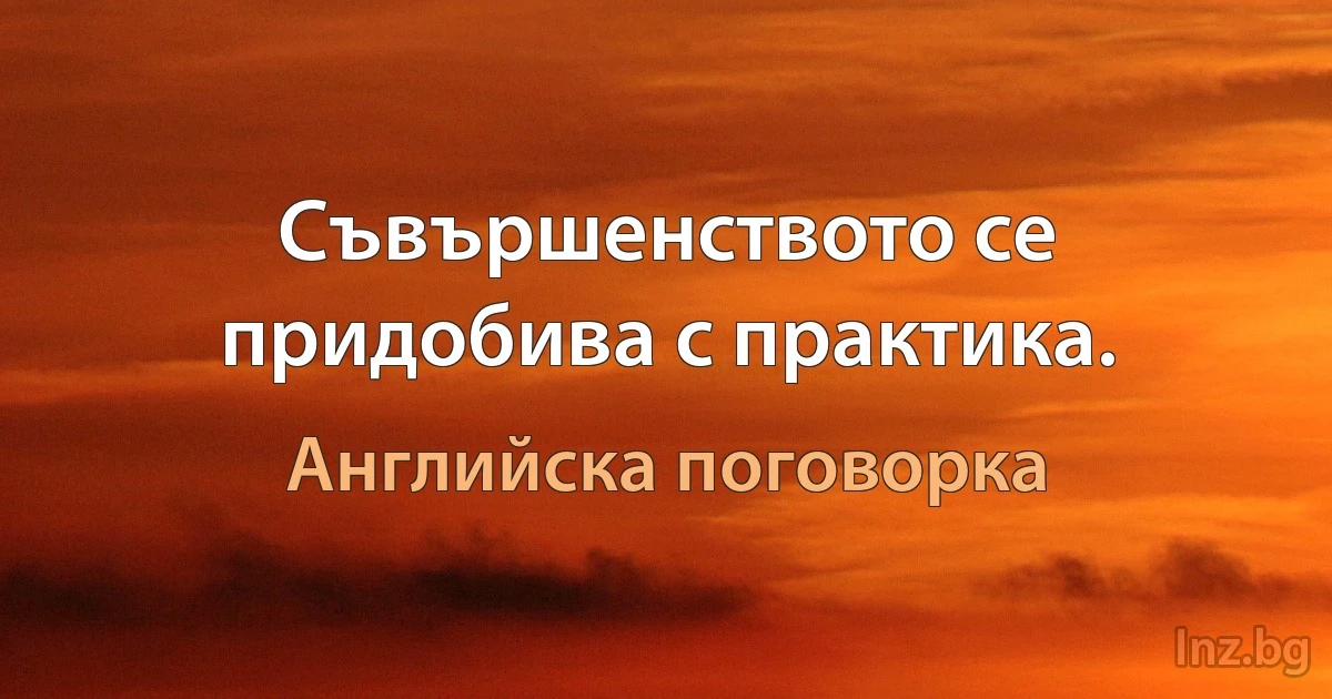 Съвършенството се придобива с практика. (Английска поговорка)