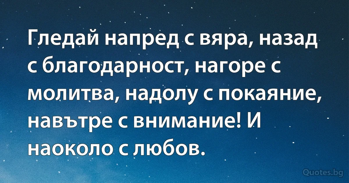 Гледай напред с вяра, назад с благодарност, нагоре с молитва, надолу с покаяние, навътре с внимание! И наоколо с любов. (INZ BG)