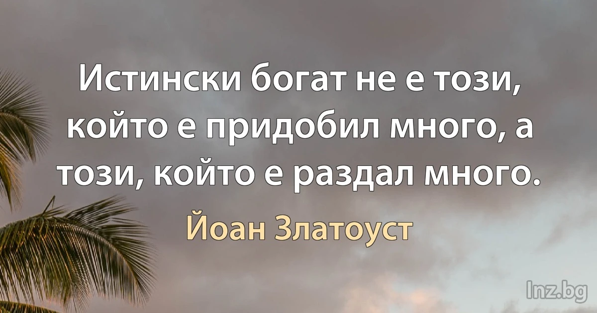 Истински богат не е този, който е придобил много, а този, който е раздал много. (Йоан Златоуст)