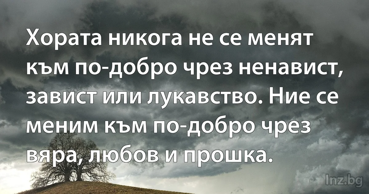 Хората никога не се менят към по-добро чрез ненавист, завист или лукавство. Ние се меним към по-добро чрез вяра, любов и прошка. ()