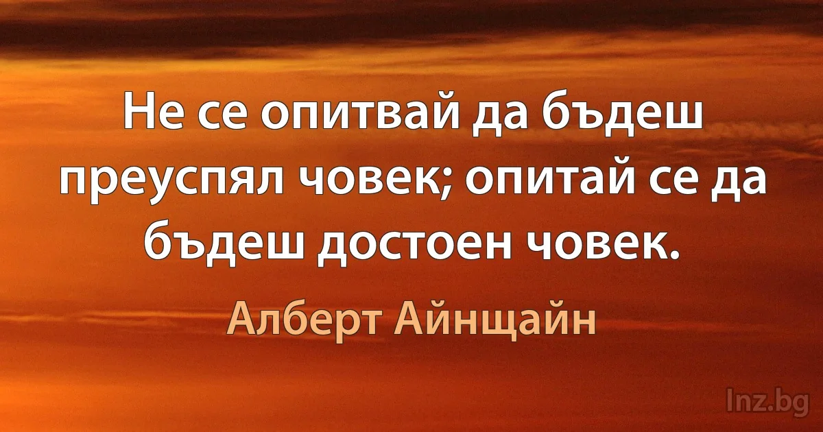 Не се опитвай да бъдеш преуспял човек; опитай се да бъдеш достоен човек. (Алберт Айнщайн)