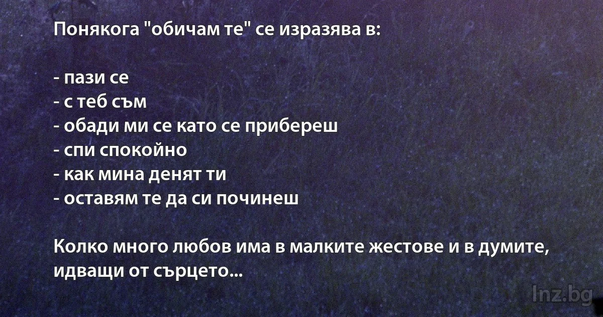 Понякога "обичам те" се изразява в:

- пази се
- с теб съм
- обади ми се като се прибереш
- спи спокойно
- как мина денят ти
- оставям те да си починеш

Колко много любов има в малките жестове и в думите, идващи от сърцето... (INZ BG)