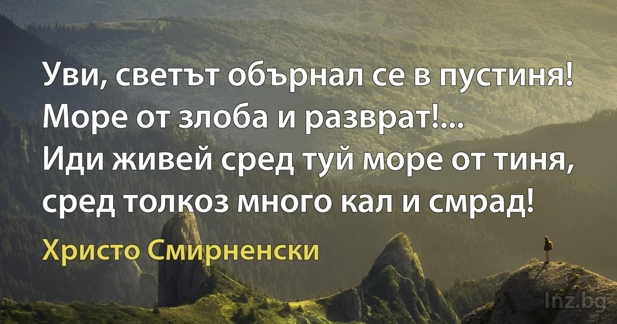 Уви, светът обърнал се в пустиня!
Море от злоба и разврат!...
Иди живей сред туй море от тиня,
сред толкоз много кал и смрад! (Христо Смирненски)