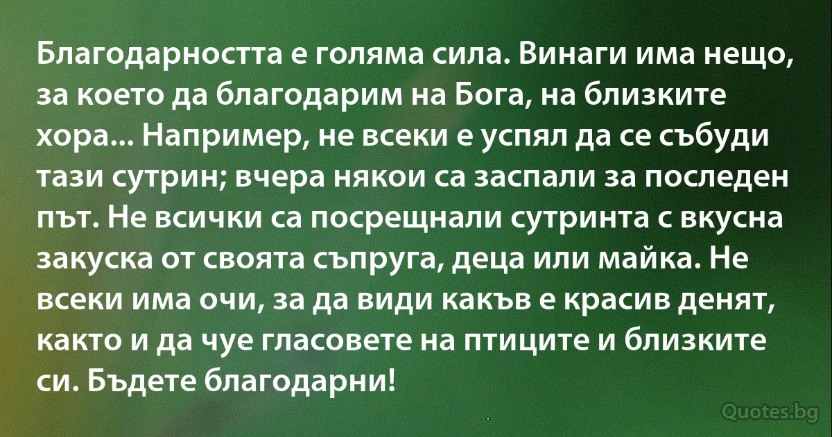 Благодарността е голяма сила. Винаги има нещо, за което да благодарим на Бога, на близките хора... Например, не всеки е успял да се събуди тази сутрин; вчера някои са заспали за последен път. Не всички са посрещнали сутринта с вкусна закуска от своята съпруга, деца или майка. Не всеки има очи, за да види какъв е красив денят, както и да чуе гласовете на птиците и близките си. Бъдете благодарни! (INZ BG)