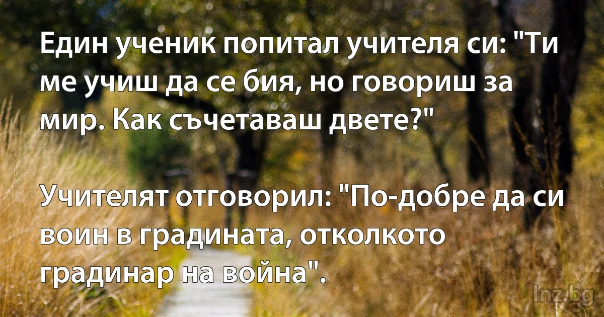 Един ученик попитал учителя си: "Ти ме учиш да се бия, но говориш за мир. Как съчетаваш двете?"

Учителят отговорил: "По-добре да си воин в градината, отколкото градинар на война". (INZ BG)