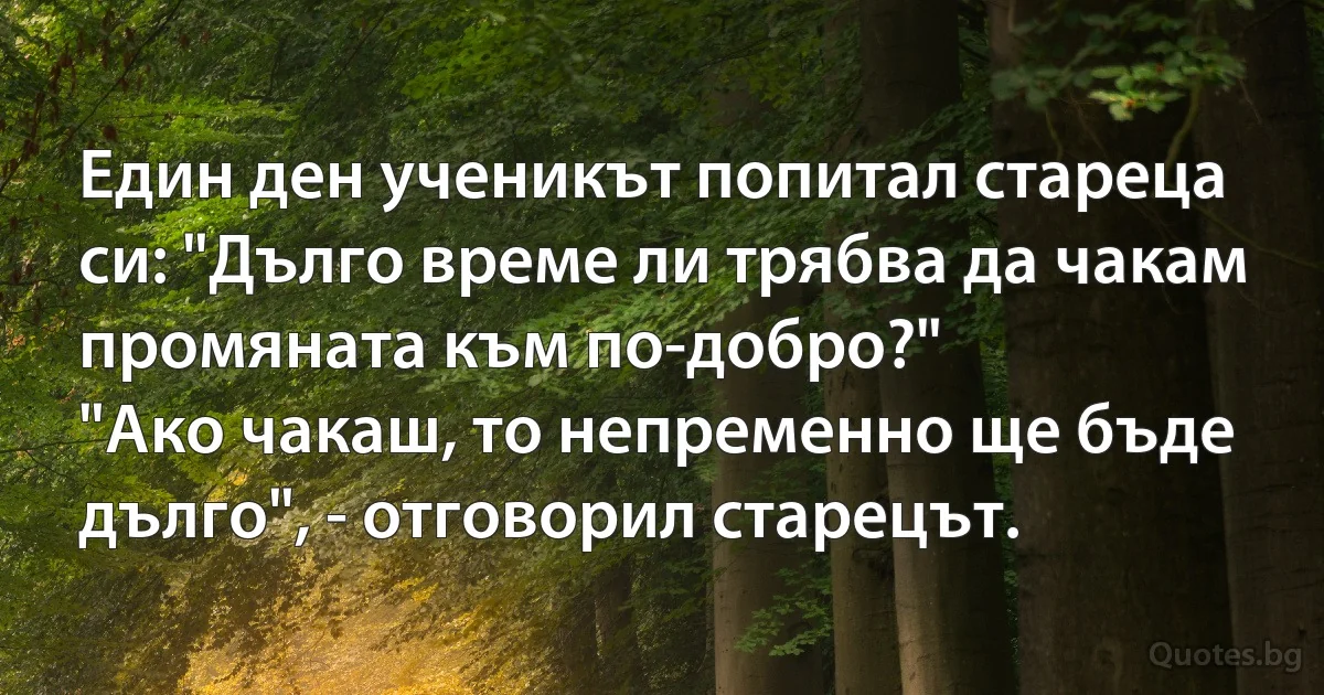 Един ден ученикът попитал стареца си: "Дълго време ли трябва да чакам промяната към по-добро?" 
"Ако чакаш, то непременно ще бъде дълго", - отговорил старецът. (INZ BG)