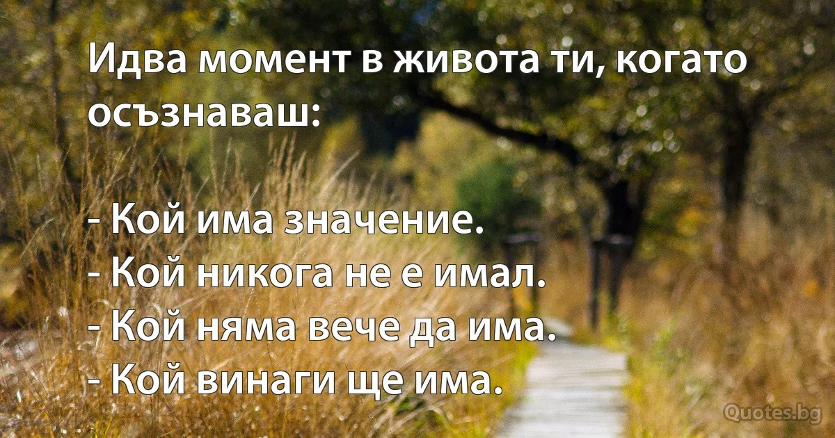 Идва момент в живота ти, когато осъзнаваш:

- Кой има значение.
- Кой никога не е имал.
- Кой няма вече да има.
- Кой винаги ще има. (INZ BG)
