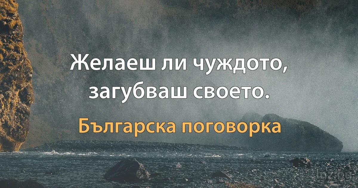 Желаеш ли чуждото, загубваш своето. (Българска поговорка)