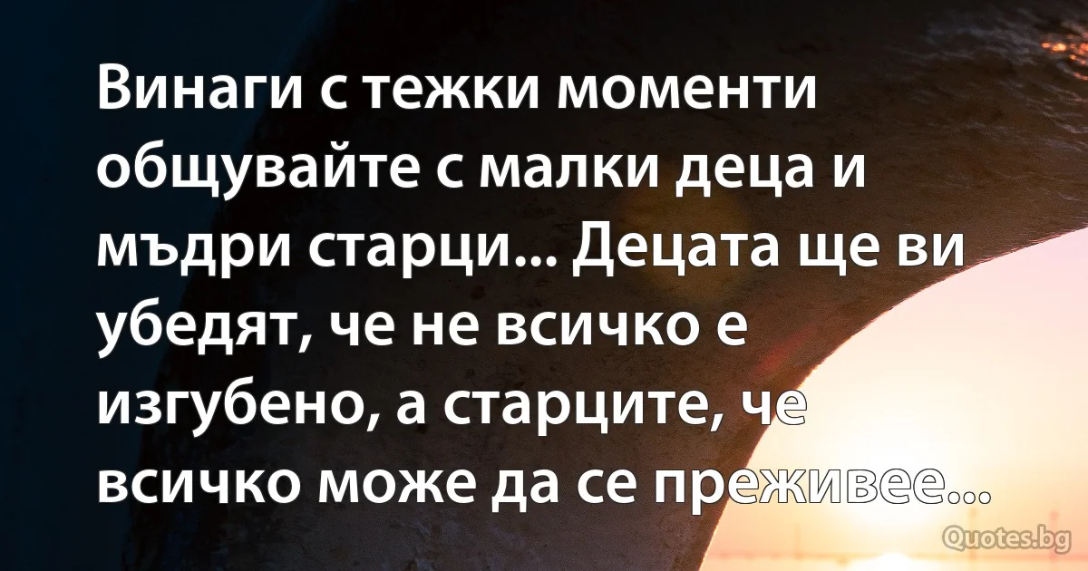 Винаги с тежки моменти общувайте с малки деца и мъдри старци... Децата ще ви убедят, че не всичко е изгубено, а старците, че всичко може да се преживее... (INZ BG)