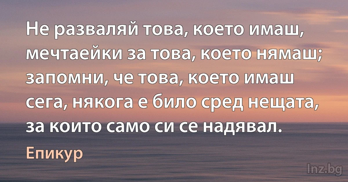 Не разваляй това, което имаш, мечтаейки за това, което нямаш; запомни, че това, което имаш сега, някога е било сред нещата, за които само си се надявал. ()