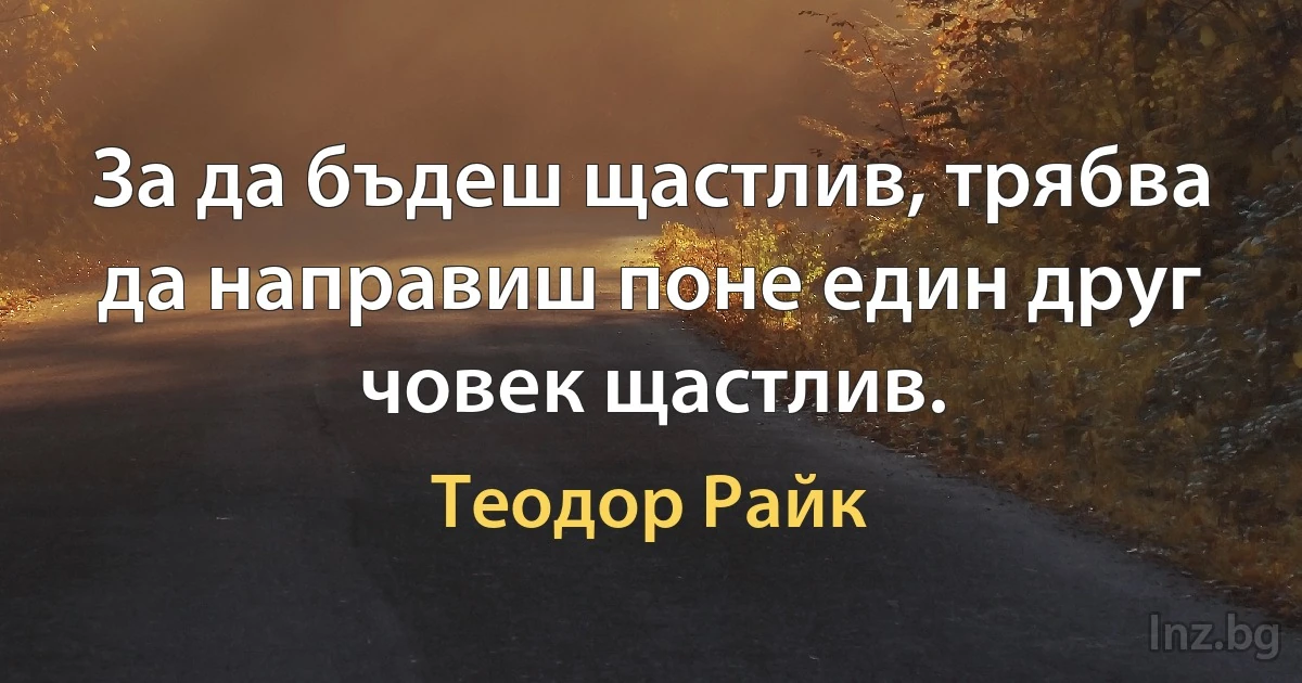 За да бъдеш щастлив, трябва да направиш поне един друг човек щастлив. (Теодор Райк)