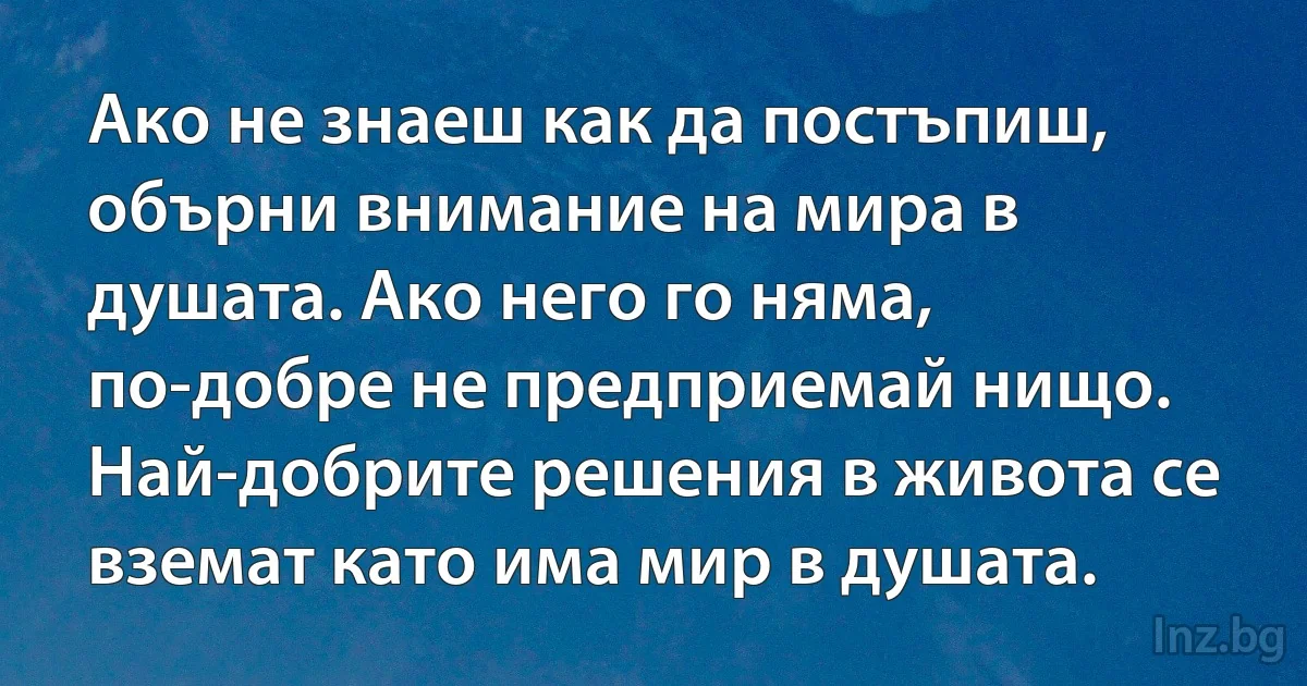 Ако не знаеш как да постъпиш, обърни внимание на мира в душата. Ако него го няма, по-добре не предприемай нищо. Най-добрите решения в живота се вземат като има мир в душата. (INZ BG)