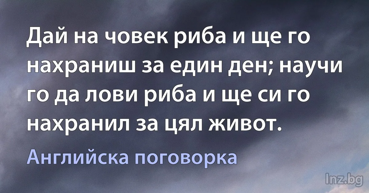 Дай на човек риба и ще го нахраниш за един ден; научи го да лови риба и ще си го нахранил за цял живот. (Английска поговорка)