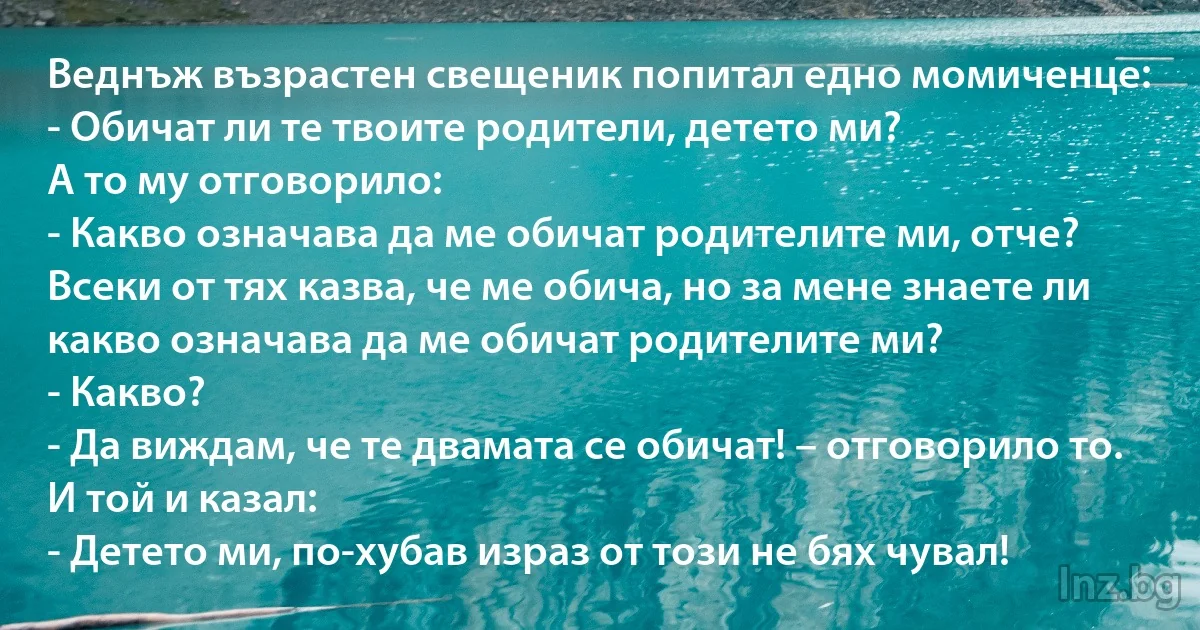 Веднъж възрастен свещеник попитал едно момиченце:
- Обичат ли те твоите родители, детето ми?
А то му отговорило:
- Какво означава да ме обичат родителите ми, отче? Всеки от тях казва, че ме обича, но за мене знаете ли какво означава да ме обичат родителите ми?
- Какво?
- Да виждам, че те двамата се обичат! – отговорило то.
И той и казал:
- Детето ми, по-хубав израз от този не бях чувал! (INZ BG)