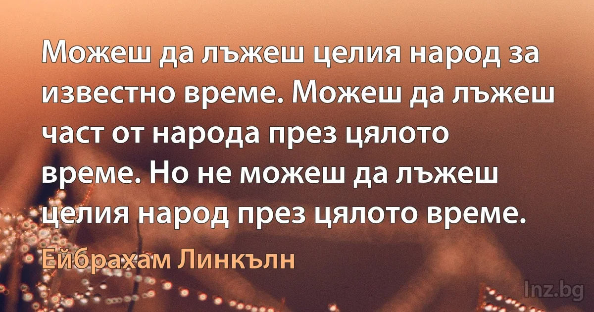 Можеш да лъжеш целия народ за известно време. Можеш да лъжеш част от народа през цялото време. Но не можеш да лъжеш целия народ през цялото време. (Ейбрахам Линкълн)