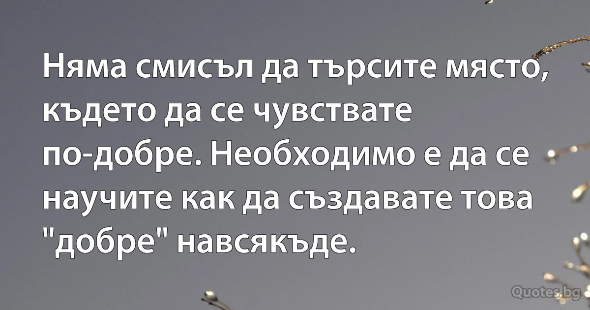 Няма смисъл да търсите място, където да се чувствате по-добре. Необходимо е да се научите как да създавате това "добре" навсякъде. (INZ BG)