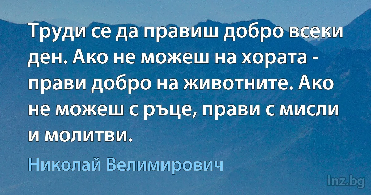 Труди се да правиш добро всеки ден. Ако не можеш на хората - прави добро на животните. Ако не можеш с ръце, прави с мисли и молитви. (Николай Велимирович)