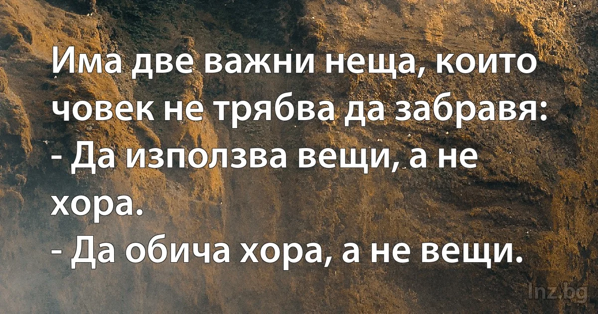 Има две важни неща, които човек не трябва да забравя:
- Да използва вещи, а не хора.
- Да обича хора, а не вещи. (INZ BG)