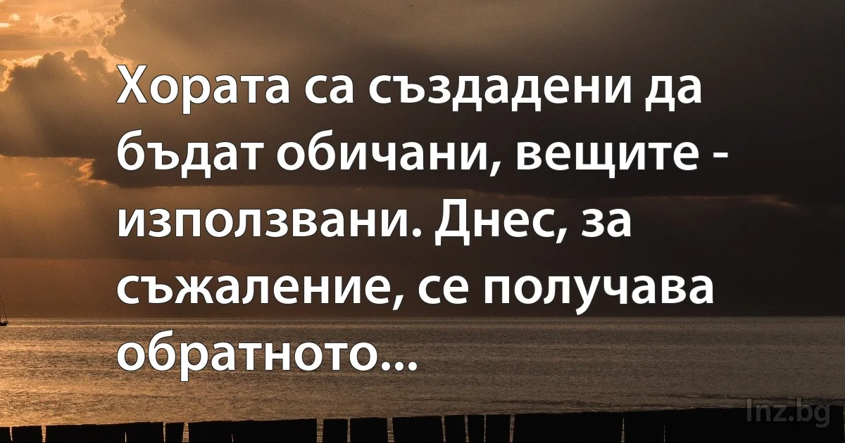 Хората са създадени да бъдат обичани, вещите - използвани. Днес, за съжаление, се получава обратното... (INZ BG)