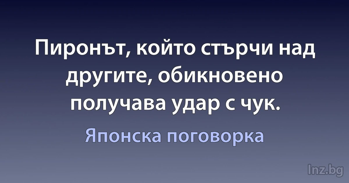 Пиронът, който стърчи над другите, обикновено получава удар с чук. (Японска поговорка)