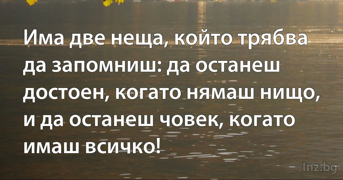 Има две неща, който трябва да запомниш: да останеш достоен, когато нямаш нищо, и да останеш човек, когато имаш всичко! (INZ BG)