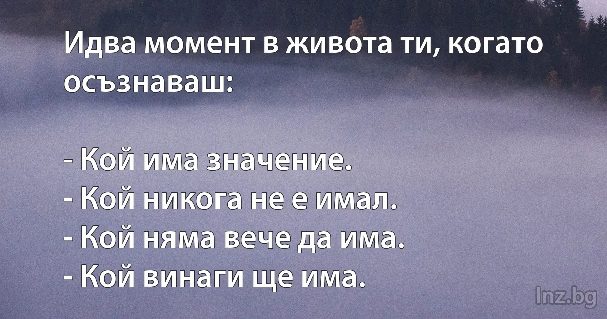 Идва момент в живота ти, когато осъзнаваш:

- Кой има значение.
- Кой никога не е имал.
- Кой няма вече да има.
- Кой винаги ще има. (INZ BG)