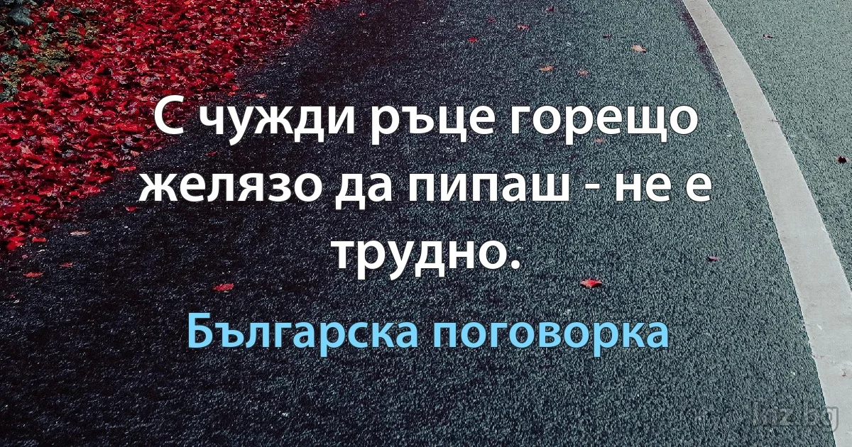 С чужди ръце горещо желязо да пипаш - не е трудно. (Българска поговорка)