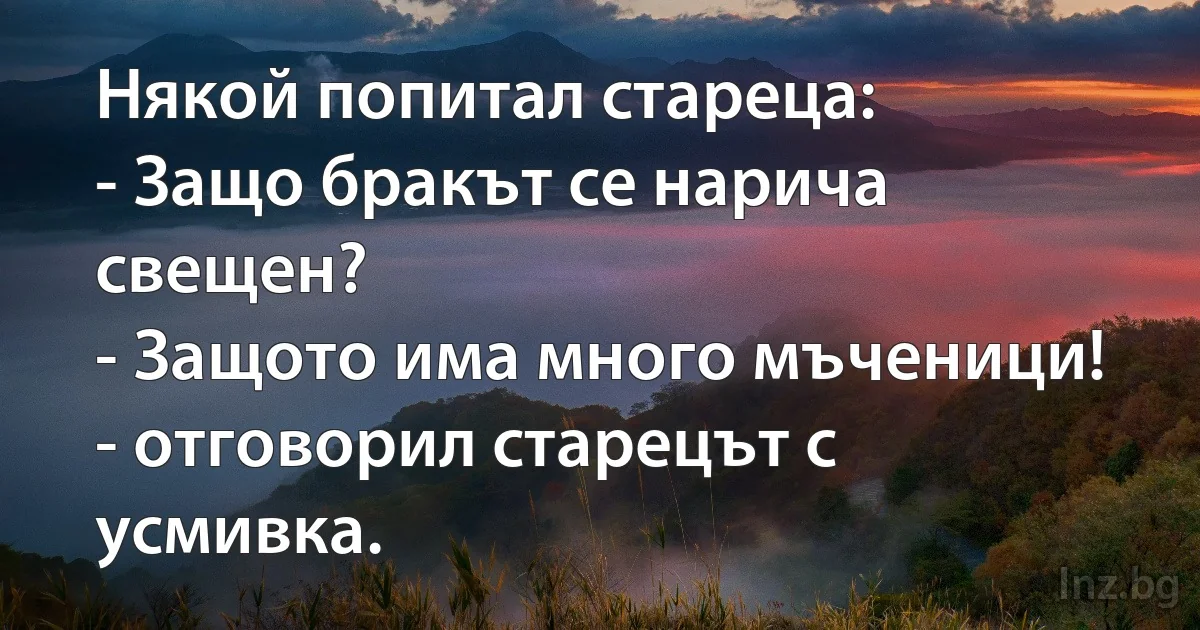 Някой попитал стареца: 
- Защо бракът се нарича свещен?
- Защото има много мъченици! - отговорил старецът с усмивка. (INZ BG)