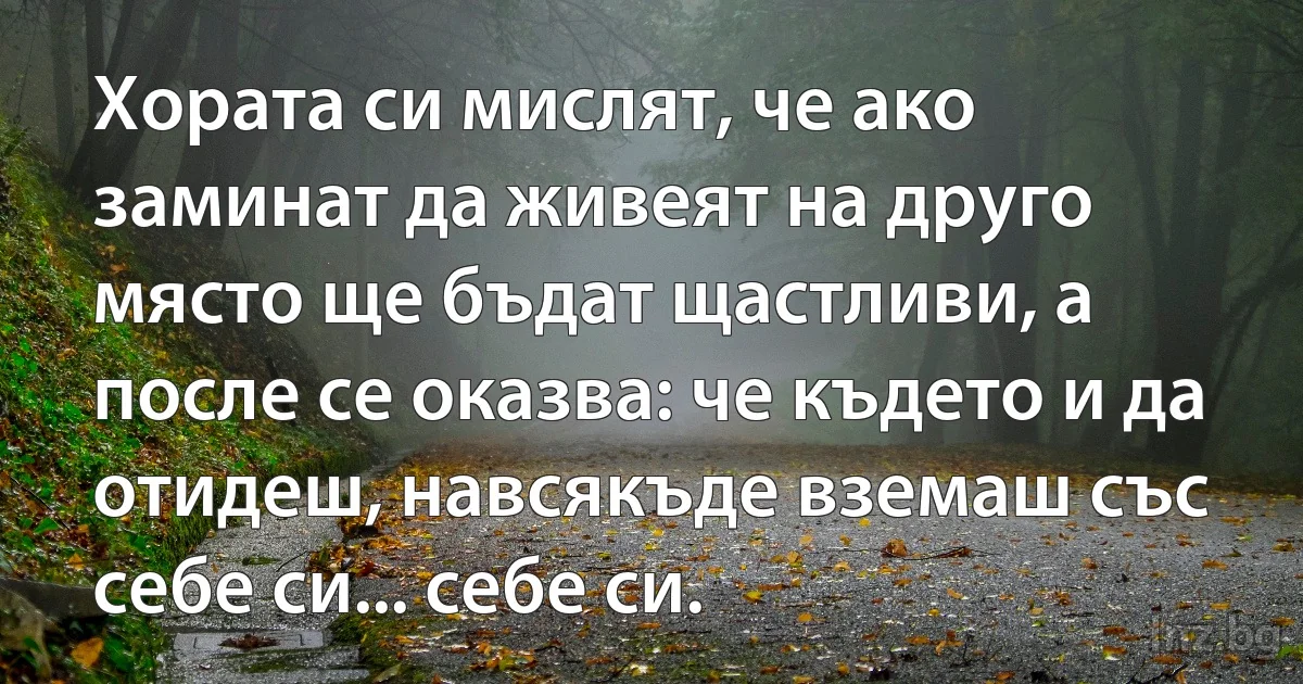 Хората си мислят, че ако заминат да живеят на друго място ще бъдат щастливи, а после се оказва: че където и да отидеш, навсякъде вземаш със себе си... себе си. ()