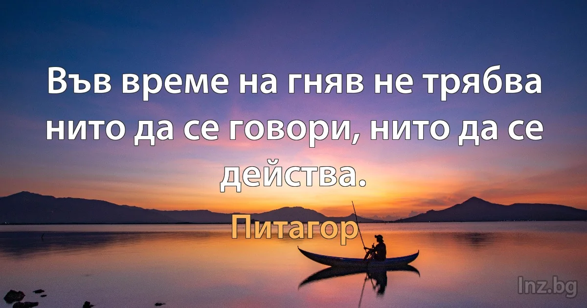 Във време на гняв не трябва нито да се говори, нито да се действа. (Питагор)