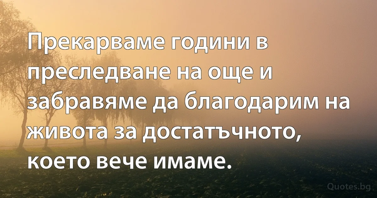 Прекарваме години в преследване на още и забравяме да благодарим на живота за достатъчното, което вече имаме. (INZ BG)
