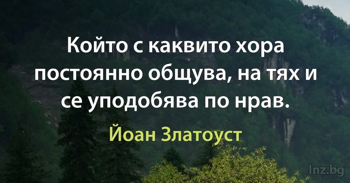 Който с каквито хора постоянно общува, на тях и се уподобява по нрав. (Йоан Златоуст)