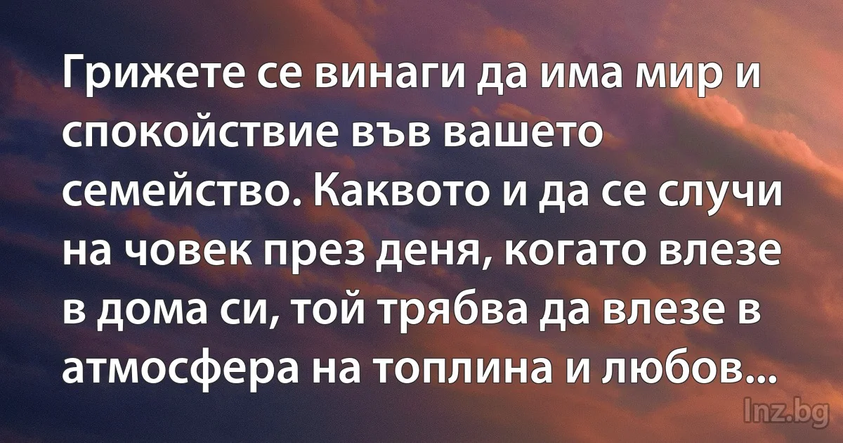 Грижете се винаги да има мир и спокойствие във вашето семейство. Каквото и да се случи на човек през деня, когато влезе в дома си, той трябва да влезе в атмосфера на топлина и любов... (INZ BG)