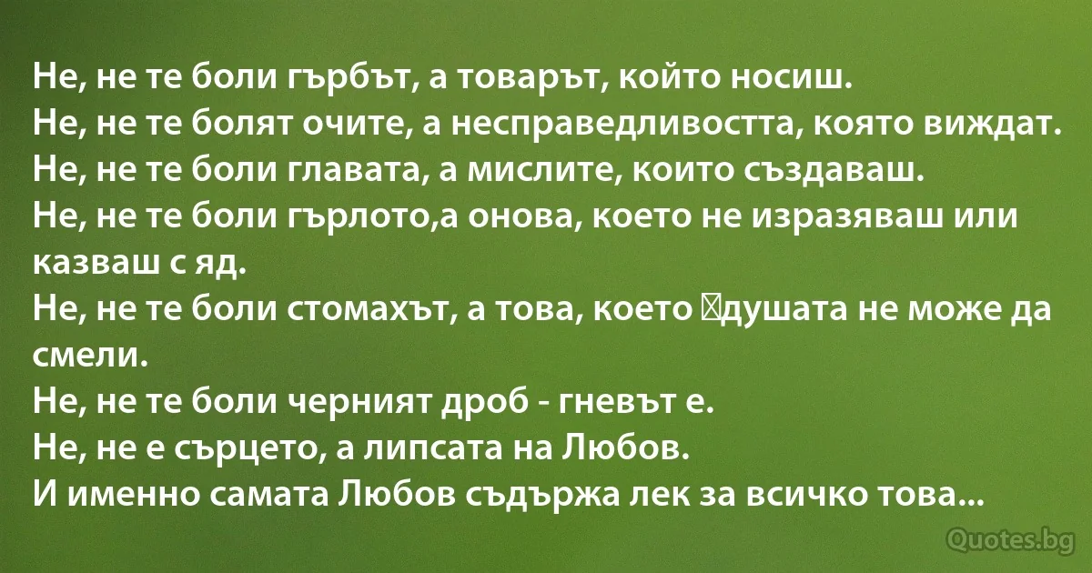 Не, не те боли гърбът, а товарът, който носиш.
Не, не те болят очите, а несправедливостта, която виждат. 
Не, не те боли главата, а мислите, които създаваш. 
Не, не те боли гърлото,а онова, което не изразяваш или казваш с яд. 
Не, не те боли стомахът, а това, което душата не може да смели.
Не, не те боли черният дроб - гневът е. 
Не, не е сърцето, а липсата на Любов.
И именно самата Любов съдържа лек за всичко това... (INZ BG)