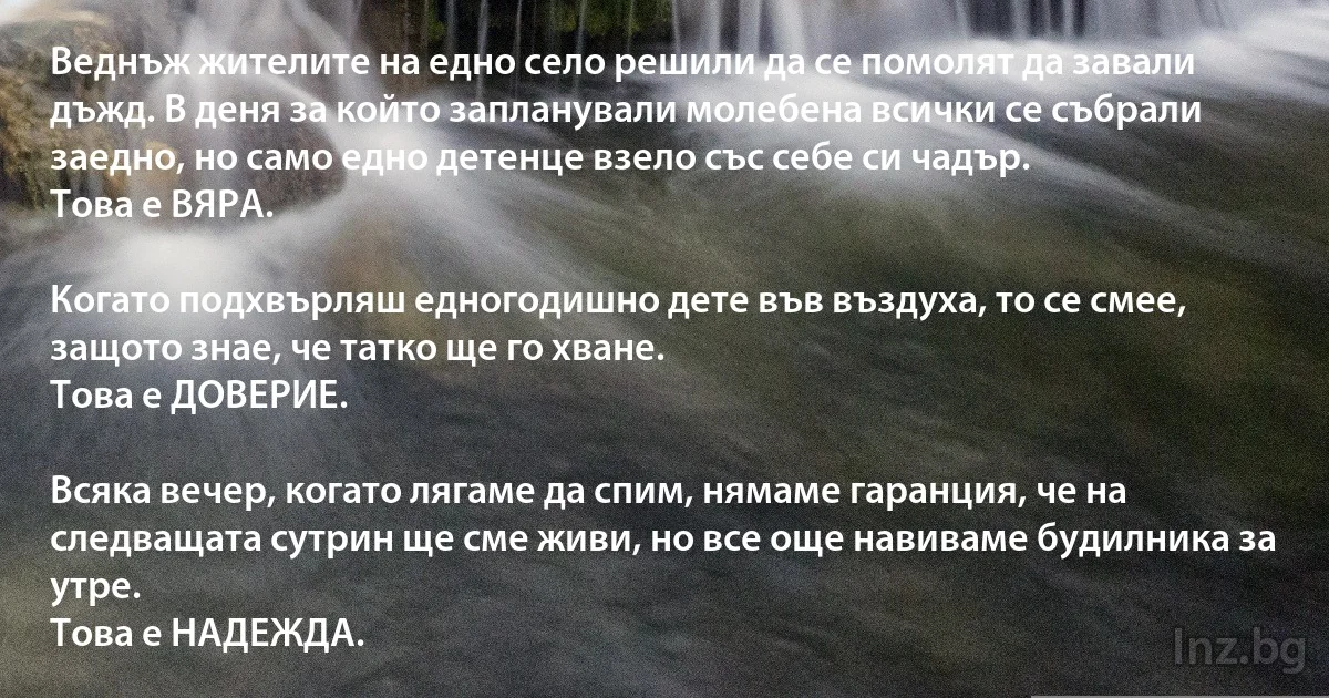 Веднъж жителите на едно село решили да се помолят да завали дъжд. В деня за който запланували молебена всички се събрали заедно, но само едно детенце взело със себе си чадър.
Това е ВЯРА.

Когато подхвърляш едногодишно дете във въздуха, то се смее, защото знае, че татко ще го хване.
Това е ДОВЕРИЕ.

Всяка вечер, когато лягаме да спим, нямаме гаранция, че на следващата сутрин ще сме живи, но все още навиваме будилника за утре.
Това е НАДЕЖДА. (INZ BG)