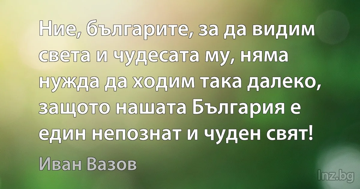 Ние, българите, за да видим света и чудесата му, няма нужда да ходим така далеко, защото нашата България е един непознат и чуден свят! (Иван Вазов)