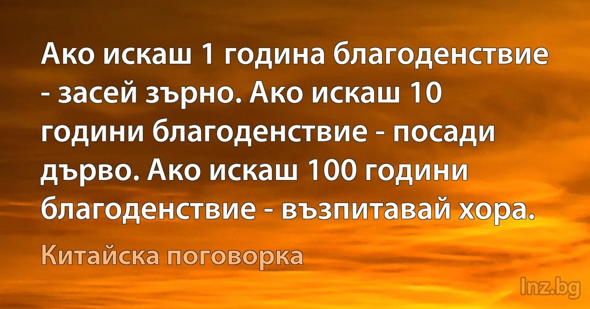 Ако искаш 1 година благоденствие - засей зърно. Ако искаш 10 години благоденствие - посади дърво. Ако искаш 100 години благоденствие - възпитавай хора. (Китайска поговорка)