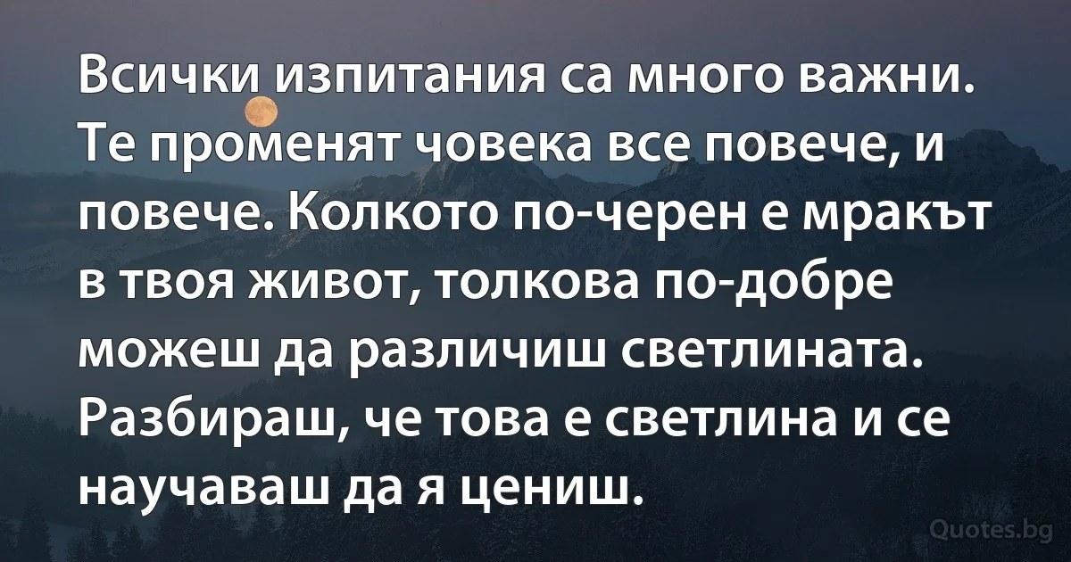 Всички изпитания са много важни. Те променят човека все повече, и повече. Колкото по-черен е мракът в твоя живот, толкова по-добре можеш да различиш светлината. Разбираш, че това е светлина и се научаваш да я цениш. (INZ BG)