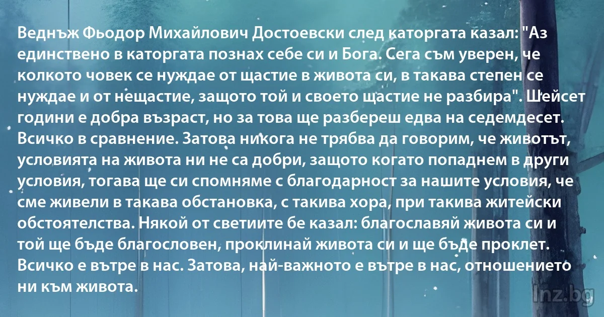 Веднъж Фьодор Михайлович Достоевски след каторгата казал: "Аз единствено в каторгата познах себе си и Бога. Сега съм уверен, че колкото човек се нуждае от щастие в живота си, в такава степен се нуждае и от нещастие, защото той и своето щастие не разбира". Шейсет години е добра възраст, но за това ще разбереш едва на седемдесет. Всичко в сравнение. Затова никога не трябва да говорим, че животът, условията на живота ни не са добри, защото когато попаднем в други условия, тогава ще си спомняме с благодарност за нашите условия, че сме живели в такава обстановка, с такива хора, при такива житейски обстоятелства. Някой от светиите бе казал: благославяй живота си и той ще бъде благословен, проклинай живота си и ще бъде проклет. Всичко е вътре в нас. Затова, най-важното е вътре в нас, отношението ни към живота. (INZ BG)