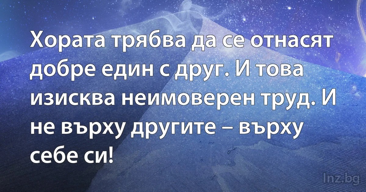 Хората трябва да се отнасят добре един с друг. И това изисква неимоверен труд. И не върху другите – върху себе си! (INZ BG)