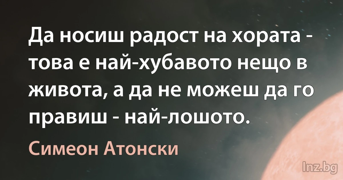 Да носиш радост на хората - това е най-хубавото нещо в живота, а да не можеш да го правиш - най-лошото. (Симеон Атонски)